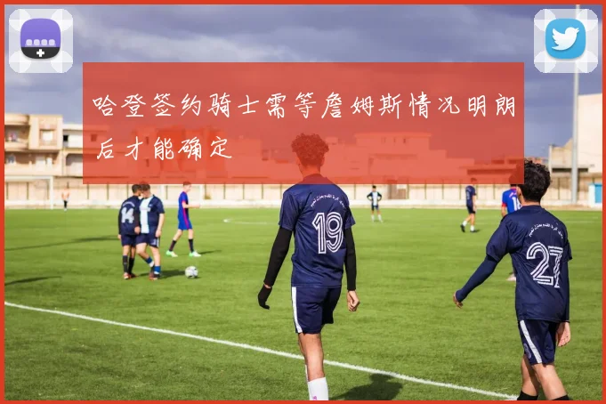 哈登签约骑士需等詹姆斯情况明朗后才能确定