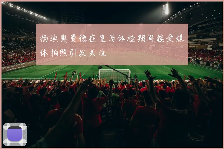扬迪奥曼德在皇马体检期间接受媒体拍照引发关注
