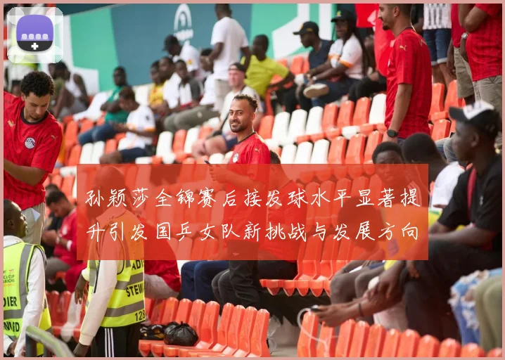 孙颖莎全锦赛后接发球水平显著提升引发国乒女队新挑战与发展方向探讨