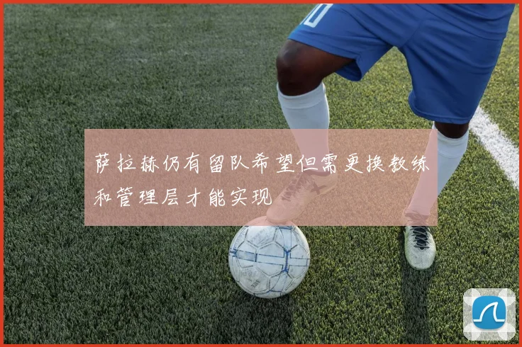 萨拉赫仍有留队希望但需更换教练和管理层才能实现