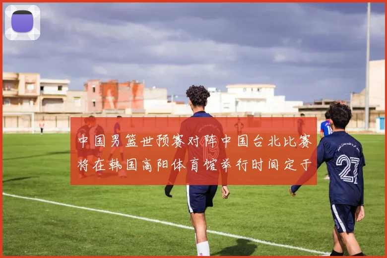 中国男篮世预赛对阵中国台北比赛将在韩国高阳体育馆举行时间定于7月6日