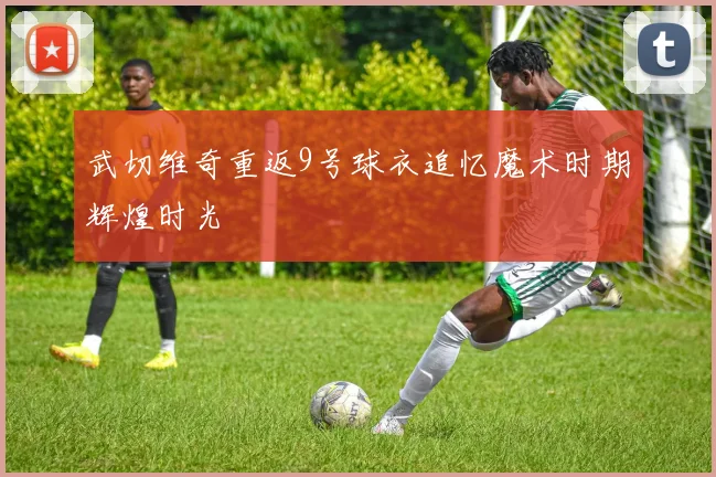 武切维奇重返9号球衣追忆魔术时期辉煌时光