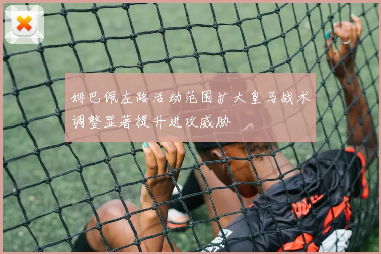 姆巴佩左路活动范围扩大皇马战术调整显著提升进攻威胁