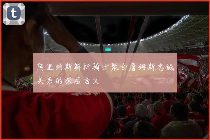 阿里纳斯解析骑士聚会詹姆斯忠诚关系的深层含义