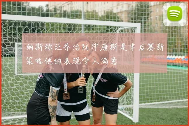 纳斯称让乔治防守唐斯是季后赛新策略他的表现令人满意