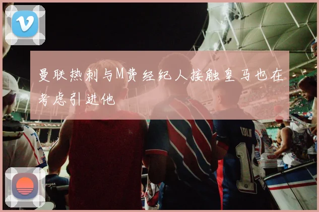 曼联热刺与M费经纪人接触皇马也在考虑引进他