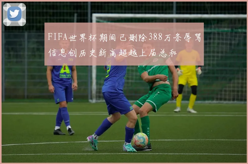 FIFA世界杯期间已删除388万条辱骂信息创历史新高超越上届总和