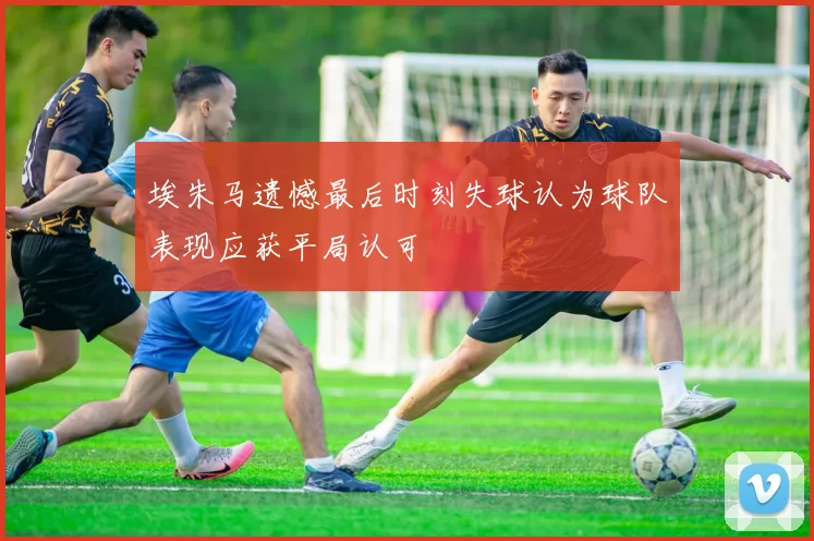 埃朱马遗憾最后时刻失球认为球队表现应获平局认可