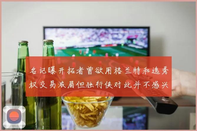 名记曝开拓者曾欲用格兰特和选秀权交易浓眉但独行侠对此并不感兴趣