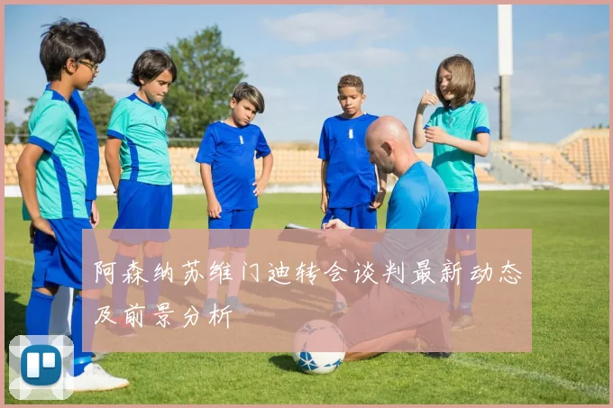 阿森纳苏维门迪转会谈判最新动态及前景分析