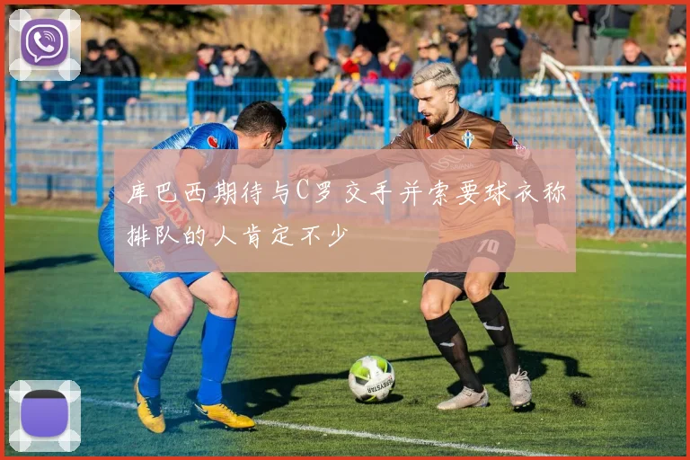 库巴西期待与C罗交手并索要球衣称排队的人肯定不少