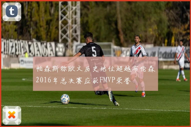 帕森斯称欧文历史地位超越布伦森2016年总决赛应获FMVP荣誉