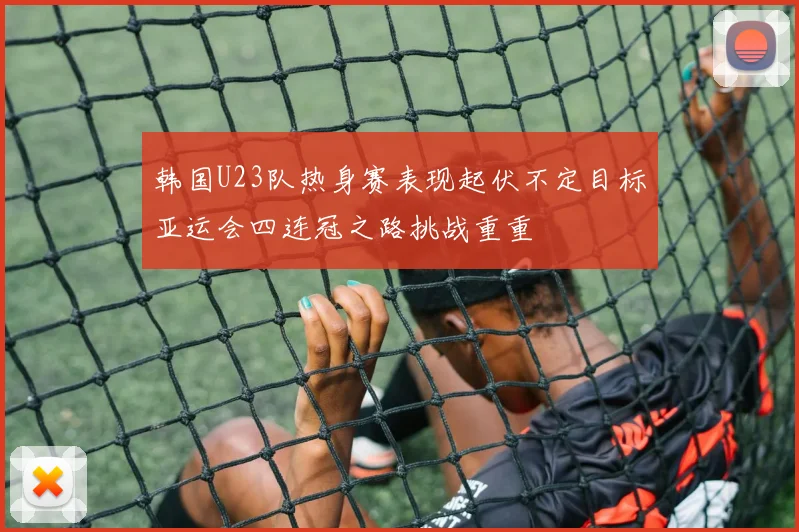 韩国U23队热身赛表现起伏不定目标亚运会四连冠之路挑战重重