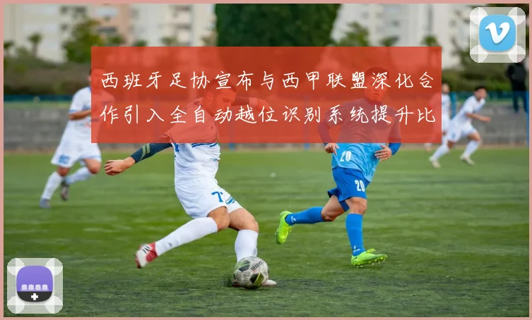 西班牙足协宣布与西甲联盟深化合作引入全自动越位识别系统提升比赛公正性