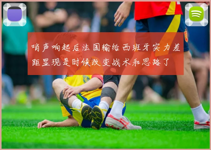 哨声响起后法国输给西班牙实力差距显现是时候改变战术和思路了