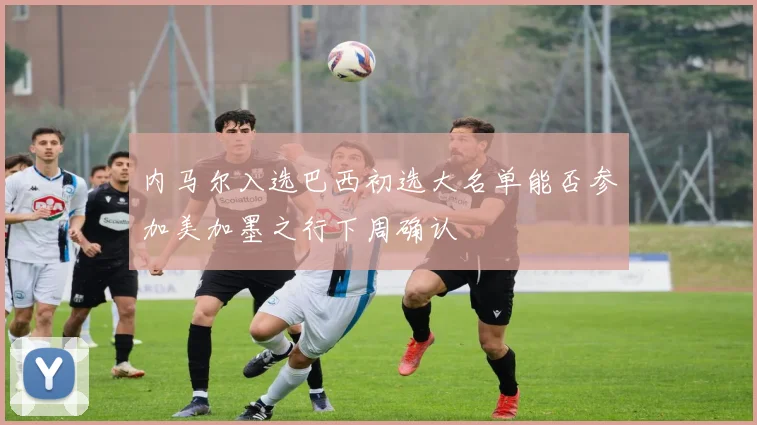 内马尔入选巴西初选大名单能否参加美加墨之行下周确认