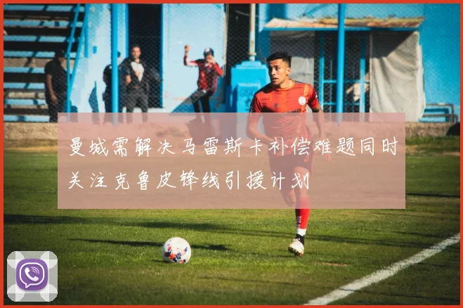 曼城需解决马雷斯卡补偿难题同时关注克鲁皮锋线引援计划