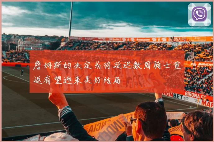 詹姆斯的决定或将延迟数周骑士重返有望迎来美好结局