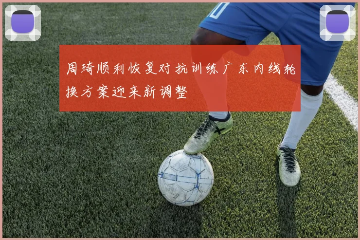 周琦顺利恢复对抗训练广东内线轮换方案迎来新调整