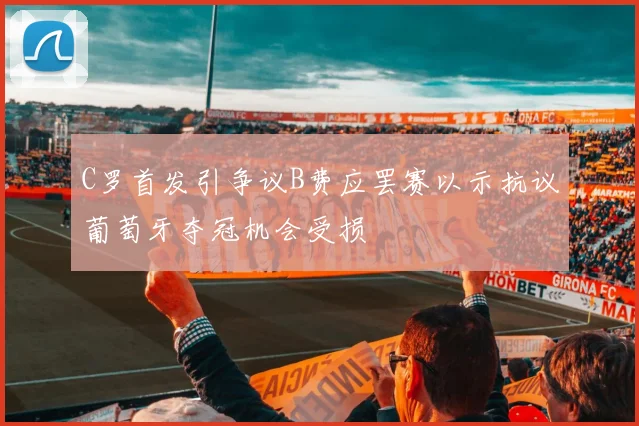 C罗首发引争议B费应罢赛以示抗议葡萄牙夺冠机会受损