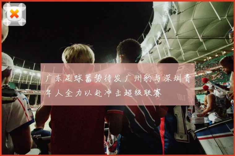广东足球蓄势待发广州豹与深圳青年人全力以赴冲击超级联赛