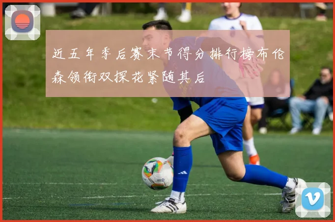 近五年季后赛末节得分排行榜布伦森领衔双探花紧随其后