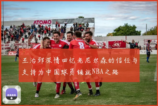 王治郅深情回忆老尼尔森的信任与支持为中国球员铺就NBA之路