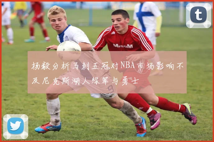 杨毅分析马刺五冠对NBA市场影响不及尼克斯湖人绿军与勇士