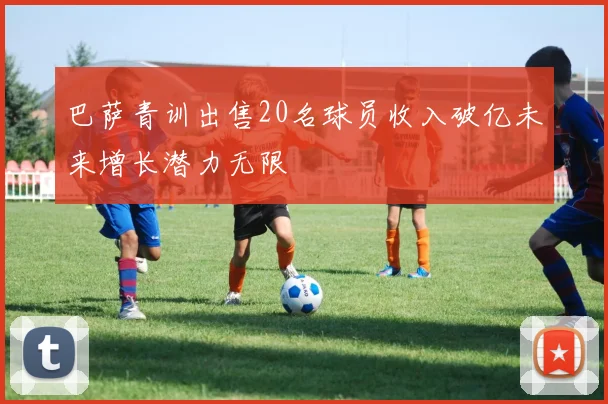 巴萨青训出售20名球员收入破亿未来增长潜力无限