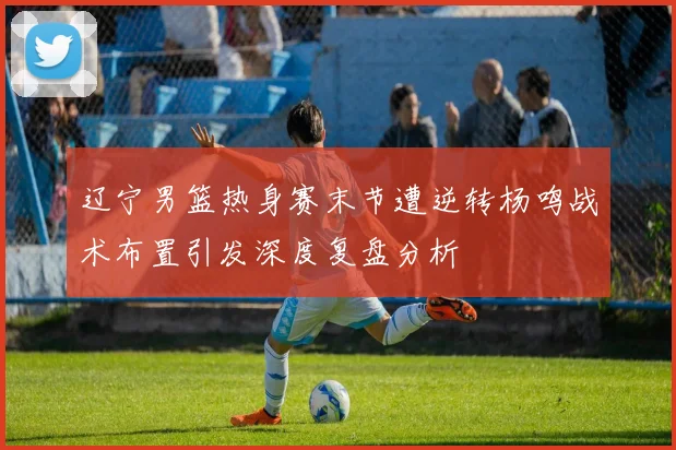 辽宁男篮热身赛末节遭逆转杨鸣战术布置引发深度复盘分析