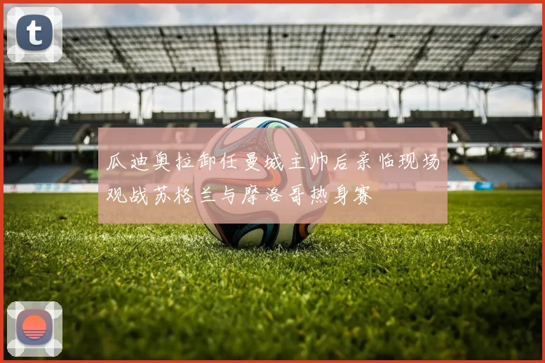 瓜迪奥拉卸任曼城主帅后亲临现场观战苏格兰与摩洛哥热身赛