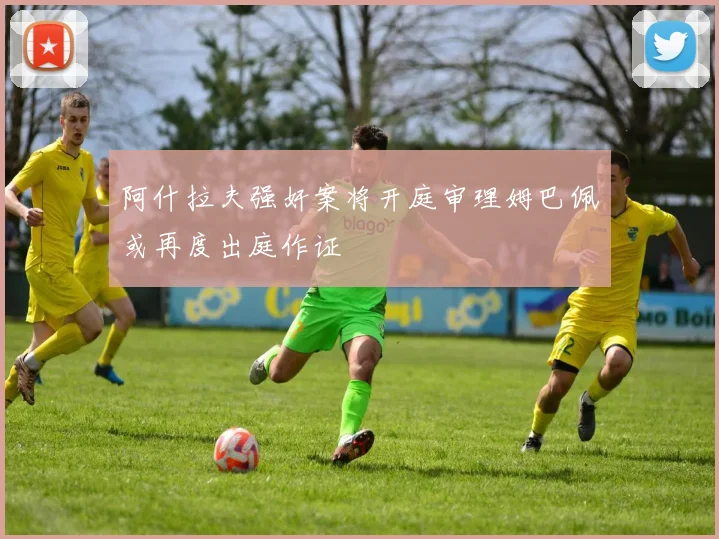 阿什拉夫强奸案将开庭审理姆巴佩或再度出庭作证