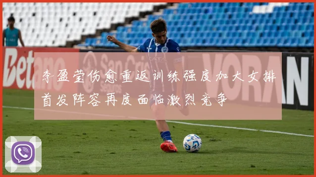 李盈莹伤愈重返训练强度加大女排首发阵容再度面临激烈竞争