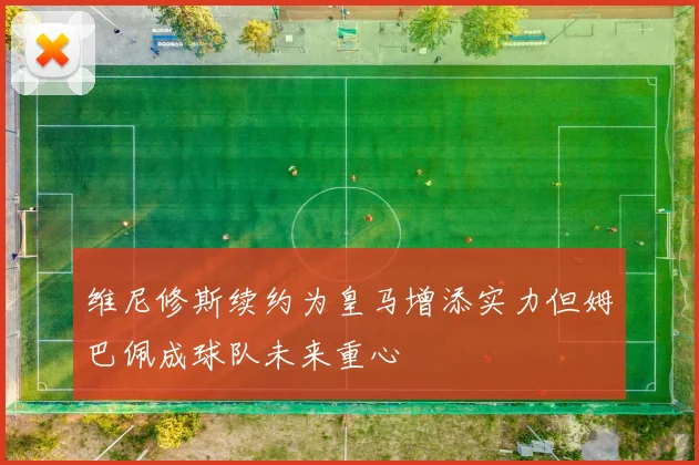 维尼修斯续约为皇马增添实力但姆巴佩成球队未来重心