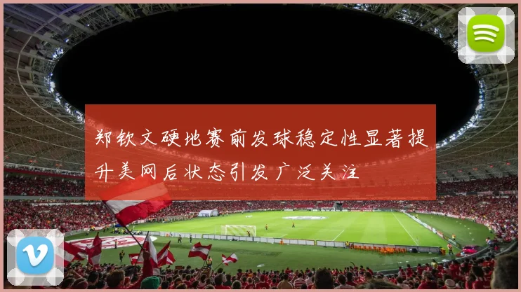 郑钦文硬地赛前发球稳定性显著提升美网后状态引发广泛关注